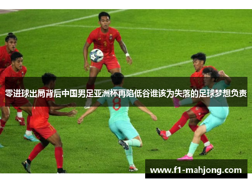 零进球出局背后中国男足亚洲杯再陷低谷谁该为失落的足球梦想负责
