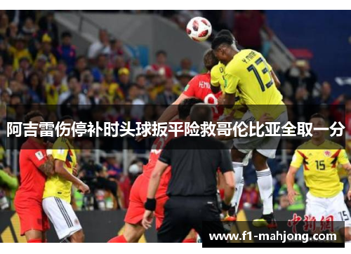 阿吉雷伤停补时头球扳平险救哥伦比亚全取一分 阿吉雷伤停补时头球扳平险救哥伦比亚全取一分